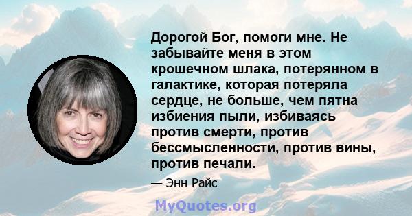 Дорогой Бог, помоги мне. Не забывайте меня в этом крошечном шлака, потерянном в галактике, которая потеряла сердце, не больше, чем пятна избиения пыли, избиваясь против смерти, против бессмысленности, против вины,