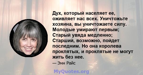 Дух, который населяет ее, оживляет нас всех. Уничтожьте хозяина, вы уничтожаете силу. Молодые умирают первым; Старый увяда медленно; Старший, возможно, пойдет последним. Но она королева проклятых, и проклятые не могут