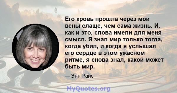 Его кровь прошла через мои вены слаще, чем сама жизнь. И, как и это, слова имели для меня смысл. Я знал мир только тогда, когда убил, и когда я услышал его сердце в этом ужасном ритме, я снова знал, какой может быть мир.