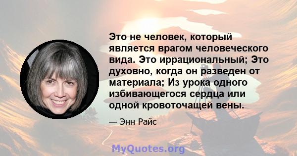 Это не человек, который является врагом человеческого вида. Это иррациональный; Это духовно, когда он разведен от материала; Из урока одного избивающегося сердца или одной кровоточащей вены.