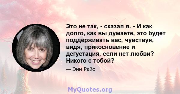 Это не так, - сказал я. - И как долго, как вы думаете, это будет поддерживать вас, чувствуя, видя, прикосновение и дегустация, если нет любви? Никого с тобой?