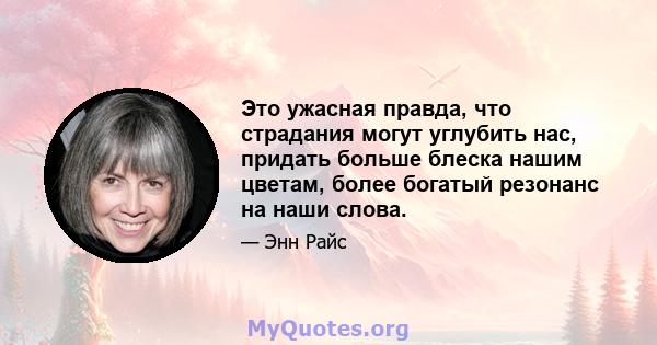 Это ужасная правда, что страдания могут углубить нас, придать больше блеска нашим цветам, более богатый резонанс на наши слова.