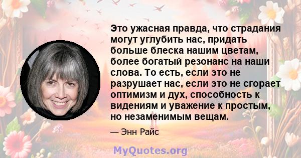 Это ужасная правда, что страдания могут углубить нас, придать больше блеска нашим цветам, более богатый резонанс на наши слова. То есть, если это не разрушает нас, если это не сгорает оптимизм и дух, способность к