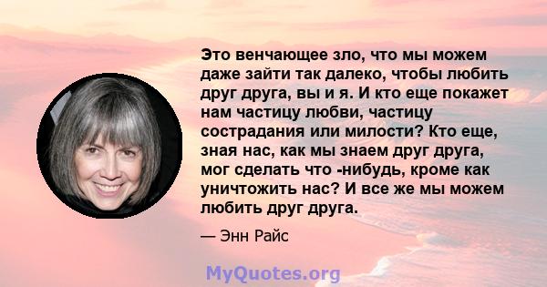 Это венчающее зло, что мы можем даже зайти так далеко, чтобы любить друг друга, вы и я. И кто еще покажет нам частицу любви, частицу сострадания или милости? Кто еще, зная нас, как мы знаем друг друга, мог сделать что