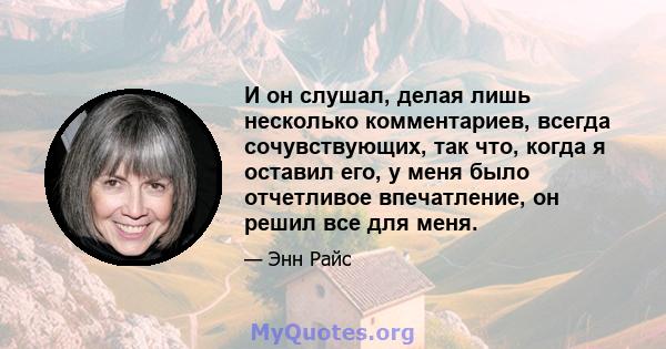 И он слушал, делая лишь несколько комментариев, всегда сочувствующих, так что, когда я оставил его, у меня было отчетливое впечатление, он решил все для меня.