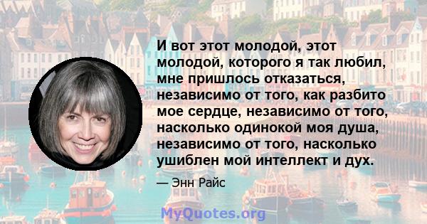 И вот этот молодой, этот молодой, которого я так любил, мне пришлось отказаться, независимо от того, как разбито мое сердце, независимо от того, насколько одинокой моя душа, независимо от того, насколько ушиблен мой