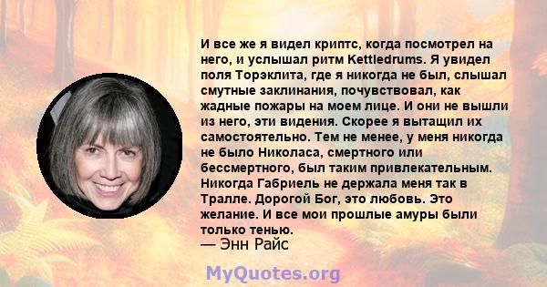 И все же я видел криптс, когда посмотрел на него, и услышал ритм Kettledrums. Я увидел поля Торэклита, где я никогда не был, слышал смутные заклинания, почувствовал, как жадные пожары на моем лице. И они не вышли из