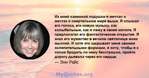 Из моей каменной подушки я мечтал о мечтах о смертельном мире выше. Я слышал его голоса, его новую музыку, как колыбельные, как я лежу в своей могиле. Я предполагал его фантастические открытия. Я знал его мужество в