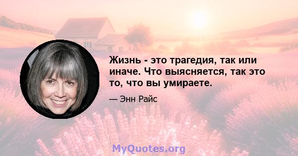 Жизнь - это трагедия, так или иначе. Что выясняется, так это то, что вы умираете.