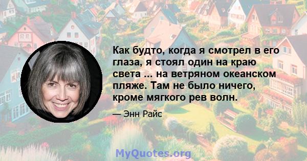 Как будто, когда я смотрел в его глаза, я стоял один на краю света ... на ветряном океанском пляже. Там не было ничего, кроме мягкого рев волн.