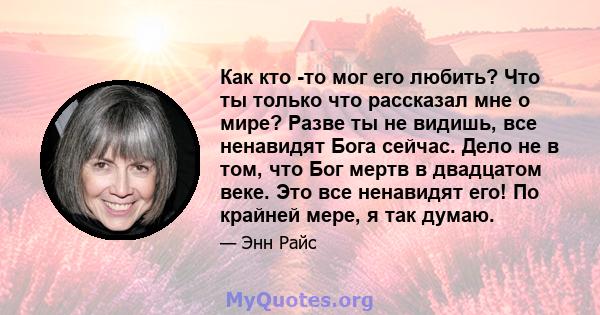 Как кто -то мог его любить? Что ты только что рассказал мне о мире? Разве ты не видишь, все ненавидят Бога сейчас. Дело не в том, что Бог мертв в двадцатом веке. Это все ненавидят его! По крайней мере, я так думаю.