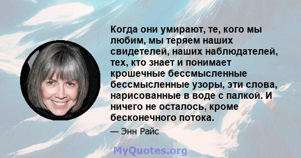 Когда они умирают, те, кого мы любим, мы теряем наших свидетелей, наших наблюдателей, тех, кто знает и понимает крошечные бессмысленные бессмысленные узоры, эти слова, нарисованные в воде с палкой. И ничего не осталось, 