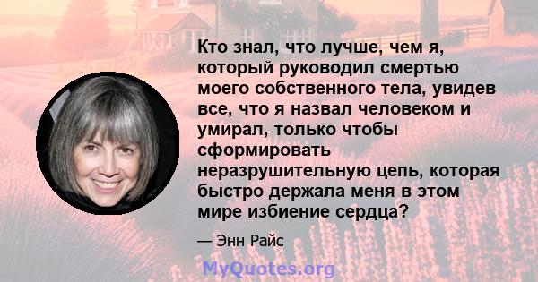 Кто знал, что лучше, чем я, который руководил смертью моего собственного тела, увидев все, что я назвал человеком и умирал, только чтобы сформировать неразрушительную цепь, которая быстро держала меня в этом мире