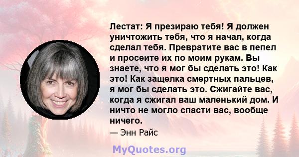 Лестат: Я презираю тебя! Я должен уничтожить тебя, что я начал, когда сделал тебя. Превратите вас в пепел и просеите их по моим рукам. Вы знаете, что я мог бы сделать это! Как это! Как защелка смертных пальцев, я мог бы 