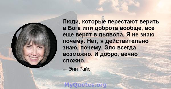 Люди, которые перестают верить в Бога или доброта вообще, все еще верят в дьявола. Я не знаю почему. Нет, я действительно знаю, почему. Зло всегда возможно. И добро, вечно сложно.