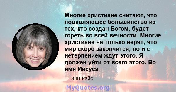 Многие христиане считают, что подавляющее большинство из тех, кто создан Богом, будет гореть во всей вечности. Многие христиане не только верят, что мир скоро закончится, но и с нетерпением ждут этого. Я должен уйти от