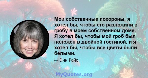 Мои собственные похороны, я хотел бы, чтобы его разложили в гробу в моем собственном доме. Я хотел бы, чтобы мой гроб был положен в двойной гостиной, и я хотел бы, чтобы все цветы были белыми.