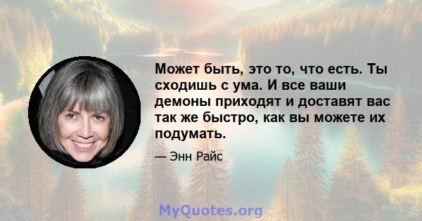 Может быть, это то, что есть. Ты сходишь с ума. И все ваши демоны приходят и доставят вас так же быстро, как вы можете их подумать.