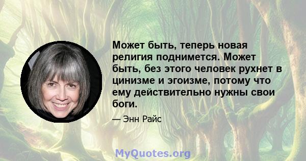 Может быть, теперь новая религия поднимется. Может быть, без этого человек рухнет в цинизме и эгоизме, потому что ему действительно нужны свои боги.