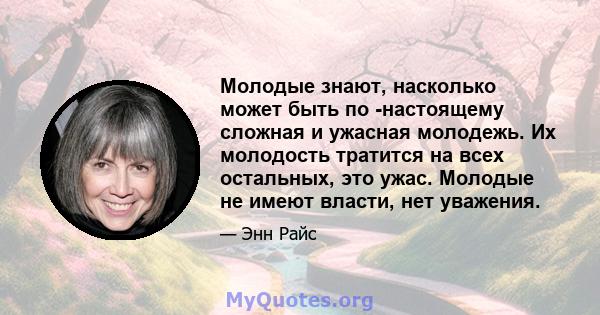 Молодые знают, насколько может быть по -настоящему сложная и ужасная молодежь. Их молодость тратится на всех остальных, это ужас. Молодые не имеют власти, нет уважения.