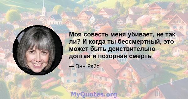 Моя совесть меня убивает, не так ли? И когда ты бессмертный, это может быть действительно долгая и позорная смерть