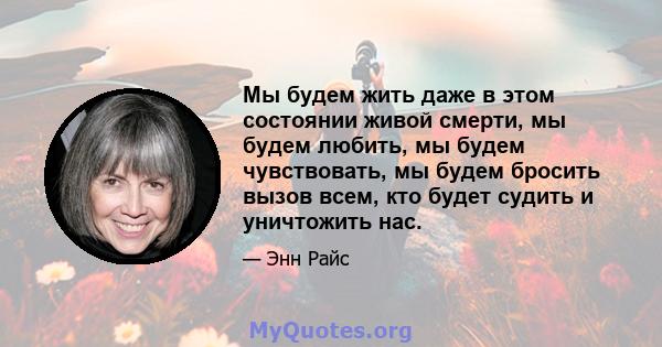 Мы будем жить даже в этом состоянии живой смерти, мы будем любить, мы будем чувствовать, мы будем бросить вызов всем, кто будет судить и уничтожить нас.