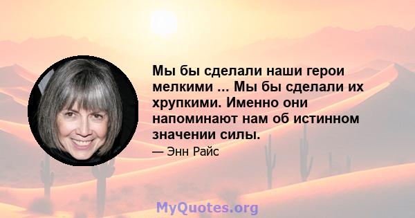 Мы бы сделали наши герои мелкими ... Мы бы сделали их хрупкими. Именно они напоминают нам об истинном значении силы.