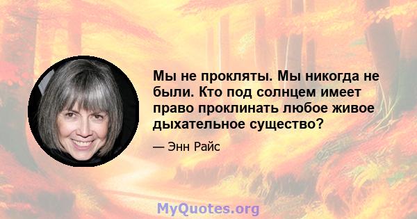 Мы не прокляты. Мы никогда не были. Кто под солнцем имеет право проклинать любое живое дыхательное существо?