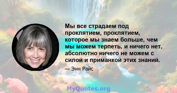 Мы все страдаем под проклятием, проклятием, которое мы знаем больше, чем мы можем терпеть, и ничего нет, абсолютно ничего не можем с силой и приманкой этих знаний.