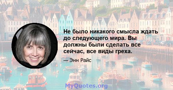 Не было никакого смысла ждать до следующего мира. Вы должны были сделать все сейчас, все виды греха.