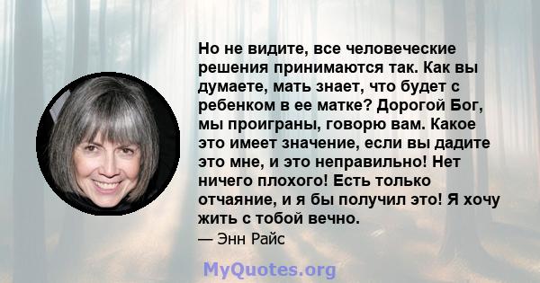 Но не видите, все человеческие решения принимаются так. Как вы думаете, мать знает, что будет с ребенком в ее матке? Дорогой Бог, мы проиграны, говорю вам. Какое это имеет значение, если вы дадите это мне, и это