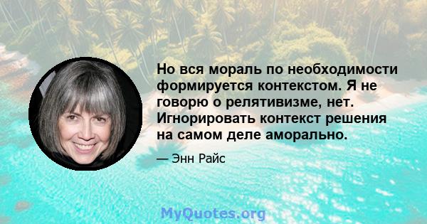 Но вся мораль по необходимости формируется контекстом. Я не говорю о релятивизме, нет. Игнорировать контекст решения на самом деле аморально.