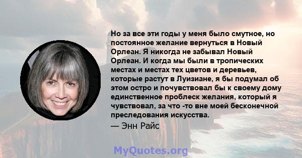 Но за все эти годы у меня было смутное, но постоянное желание вернуться в Новый Орлеан. Я никогда не забывал Новый Орлеан. И когда мы были в тропических местах и ​​местах тех цветов и деревьев, которые растут в