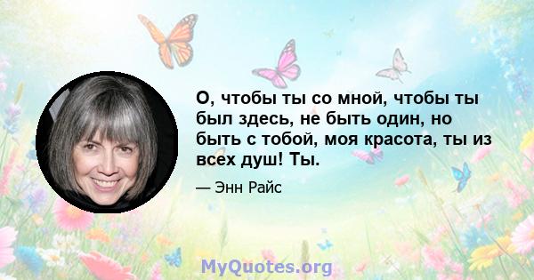 О, чтобы ты со мной, чтобы ты был здесь, не быть один, но быть с тобой, моя красота, ты из всех душ! Ты.