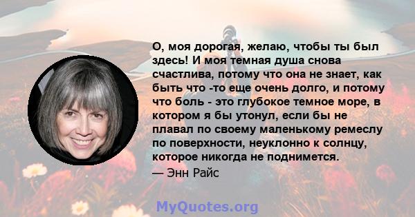 О, моя дорогая, желаю, чтобы ты был здесь! И моя темная душа снова счастлива, потому что она не знает, как быть что -то еще очень долго, и потому что боль - это глубокое темное море, в котором я бы утонул, если бы не