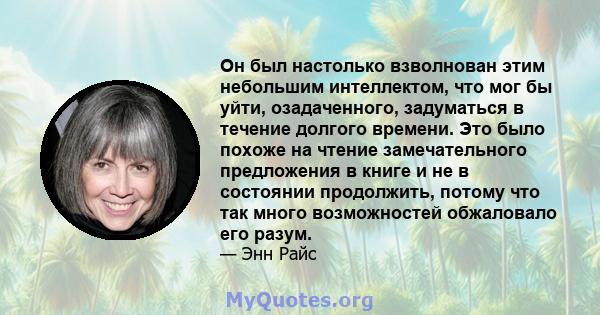 Он был настолько взволнован этим небольшим интеллектом, что мог бы уйти, озадаченного, задуматься в течение долгого времени. Это было похоже на чтение замечательного предложения в книге и не в состоянии продолжить,