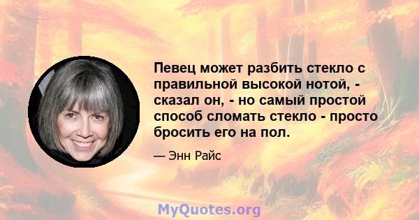 Певец может разбить стекло с правильной высокой нотой, - сказал он, - но самый простой способ сломать стекло - просто бросить его на пол.