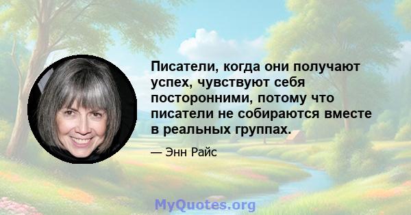 Писатели, когда они получают успех, чувствуют себя посторонними, потому что писатели не собираются вместе в реальных группах.