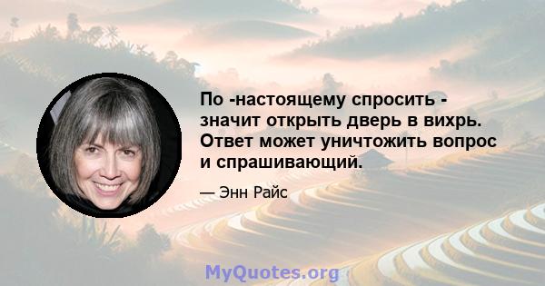 По -настоящему спросить - значит открыть дверь в вихрь. Ответ может уничтожить вопрос и спрашивающий.