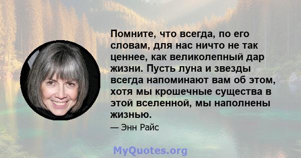 Помните, что всегда, по его словам, для нас ничто не так ценнее, как великолепный дар жизни. Пусть луна и звезды всегда напоминают вам об этом, хотя мы крошечные существа в этой вселенной, мы наполнены жизнью.