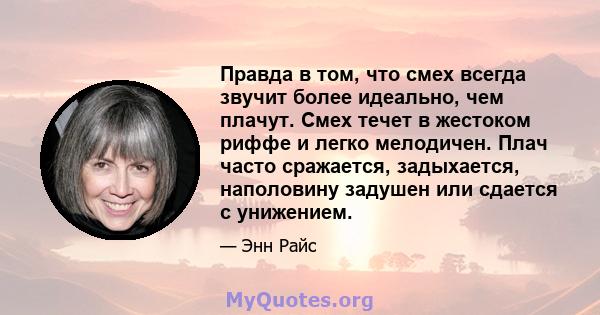 Правда в том, что смех всегда звучит более идеально, чем плачут. Смех течет в жестоком риффе и легко мелодичен. Плач часто сражается, задыхается, наполовину задушен или сдается с унижением.