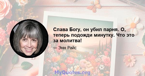 Слава Богу, он убил парня. О, теперь подожди минутку. Что это за молитва!