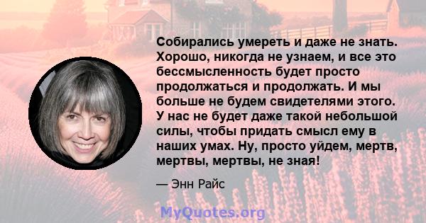 Собирались умереть и даже не знать. Хорошо, никогда не узнаем, и все это бессмысленность будет просто продолжаться и продолжать. И мы больше не будем свидетелями этого. У нас не будет даже такой небольшой силы, чтобы