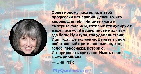 Совет новому писателю: в этой профессии нет правил. Делай то, что хорошо для тебя. Читайте книги и смотрите фильмы, которые стимулируют ваше письмо. В вашем письме иди там, где боль; Иди туда, где удовольствие; Иди