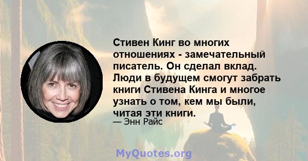 Стивен Кинг во многих отношениях - замечательный писатель. Он сделал вклад. Люди в будущем смогут забрать книги Стивена Кинга и многое узнать о том, кем мы были, читая эти книги.