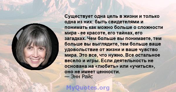 Существует одна цель в жизни и только одна из них: быть свидетелями и понимать как можно больше о сложности мира - ее красоте, его тайнах, его загадках. Чем больше вы понимаете, тем больше вы выглядите, тем больше ваше