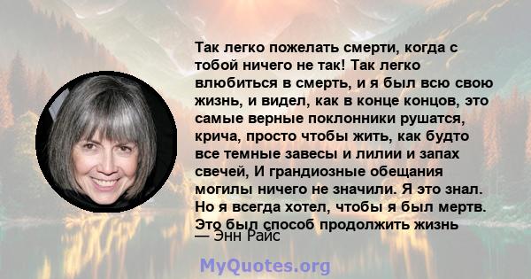 Так легко пожелать смерти, когда с тобой ничего не так! Так легко влюбиться в смерть, и я был всю свою жизнь, и видел, как в конце концов, это самые верные поклонники рушатся, крича, просто чтобы жить, как будто все