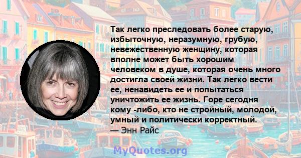 Так легко преследовать более старую, избыточную, неразумную, грубую, невежественную женщину, которая вполне может быть хорошим человеком в душе, которая очень много достигла своей жизни. Так легко вести ее, ненавидеть