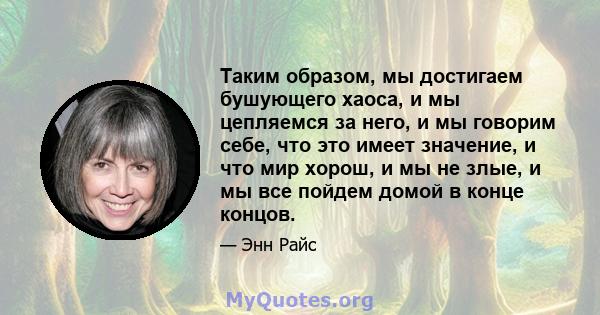 Таким образом, мы достигаем бушующего хаоса, и мы цепляемся за него, и мы говорим себе, что это имеет значение, и что мир хорош, и мы не злые, и мы все пойдем домой в конце концов.