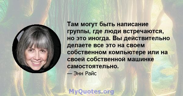 Там могут быть написание группы, где люди встречаются, но это иногда. Вы действительно делаете все это на своем собственном компьютере или на своей собственной машинке самостоятельно.